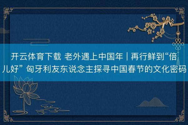 开云体育下载 老外遇上中国年 | 再行鲜到“倍儿好” 匈牙利友东说念主探寻中国春节的文化密码