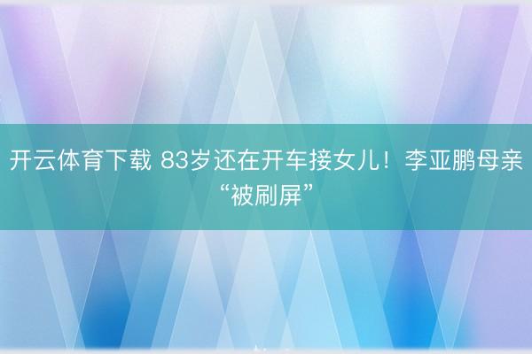 开云体育下载 83岁还在开车接女儿！李亚鹏母亲“被刷屏”