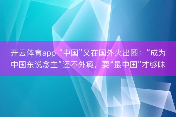 开云体育app “中国”又在国外火出圈：“成为中国东说念主”还不外瘾，要“最中国”才够味