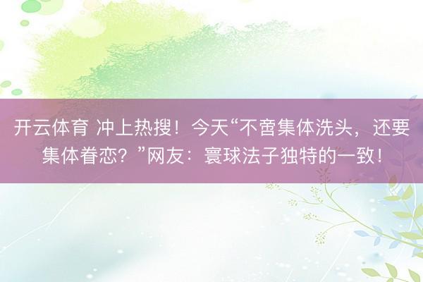 开云体育 冲上热搜！今天“不啻集体洗头，还要集体眷恋？”网友：寰球法子独特的一致！