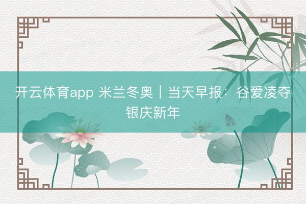 开云体育app 米兰冬奥|当天早报:谷爱凌夺银庆新年
