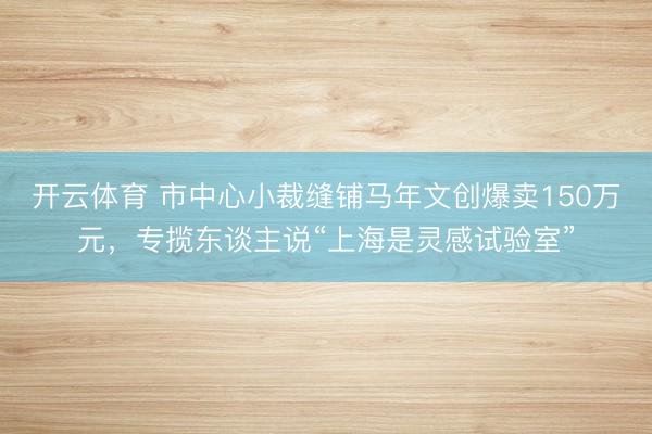 开云体育 市中心小裁缝铺马年文创爆卖150万元，专揽东谈主说“上海是灵感试验室”