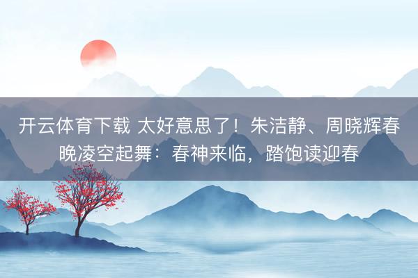 开云体育下载 太好意思了！朱洁静、周晓辉春晚凌空起舞：春神来临，踏饱读迎春