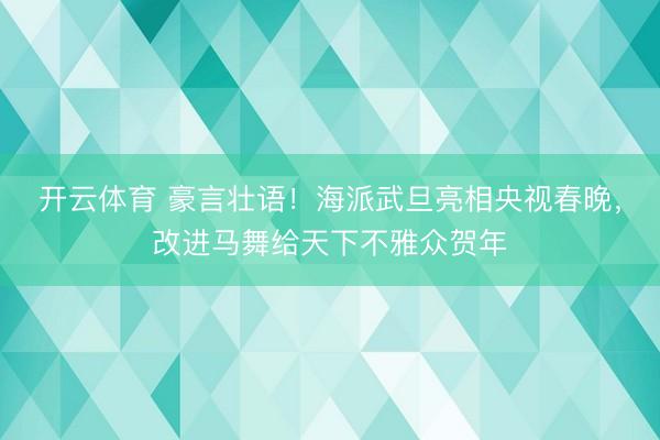 开云体育 豪言壮语！海派武旦亮相央视春晚，改进马舞给天下不雅众贺年