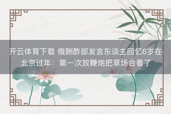 开云体育下载 俄酬酢部发言东谈主回忆6岁在北京过年：第一次放鞭炮把草场合着了