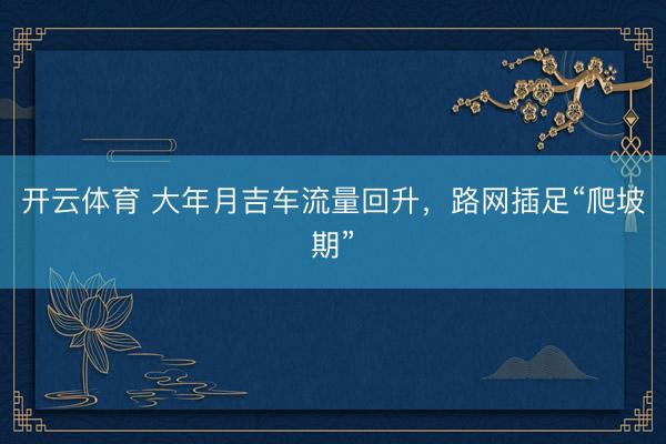 开云体育 大年月吉车流量回升，路网插足“爬坡期”