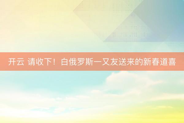 开云 请收下！白俄罗斯一又友送来的新春道喜