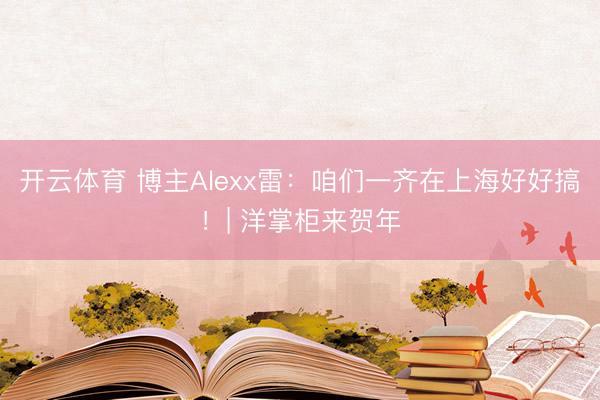 开云体育 博主Alexx雷：咱们一齐在上海好好搞！| 洋掌柜来贺年
