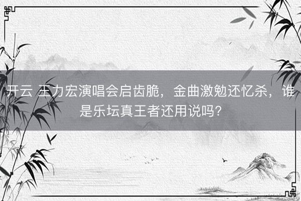 开云 王力宏演唱会启齿脆，金曲激勉还忆杀，谁是乐坛真王者还用说吗?