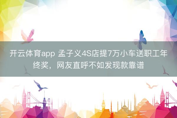 开云体育app 孟子义4S店提7万小车送职工年终奖，网友直呼不如发现款靠谱