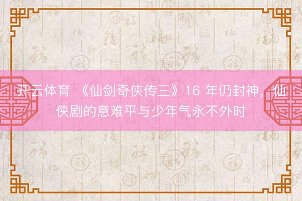 开云体育 《仙剑奇侠传三》16 年仍封神，仙侠剧的意难平与少年气永不外时