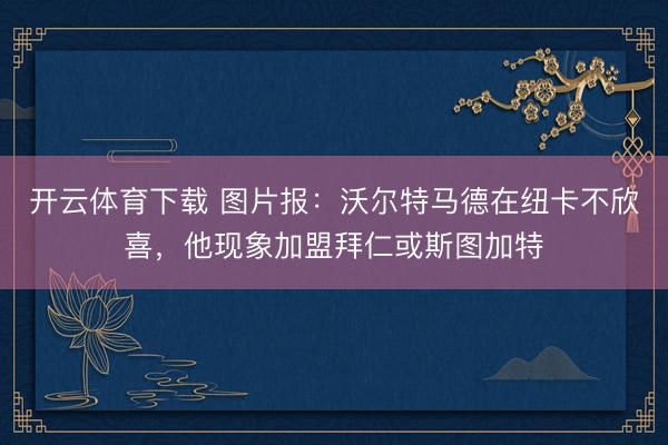 开云体育下载 图片报：沃尔特马德在纽卡不欣喜，他现象加盟拜仁或斯图加特