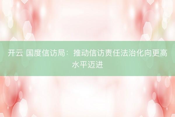 开云 国度信访局：推动信访责任法治化向更高水平迈进