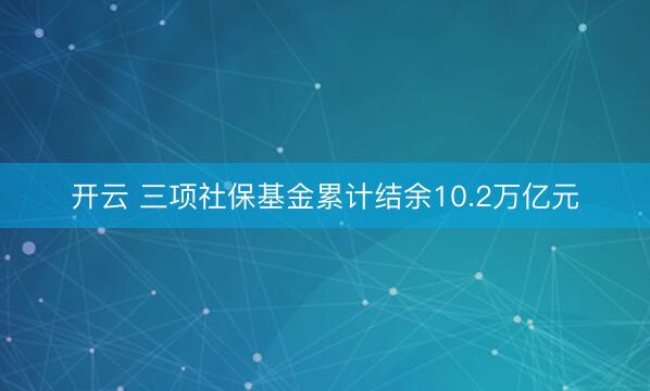 开云 三项社保基金累计结余10.2万亿元