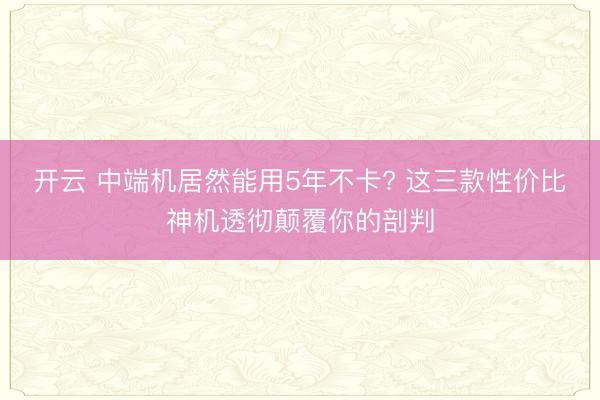 开云 中端机居然能用5年不卡? 这三款性价比神机透彻颠覆你的剖判