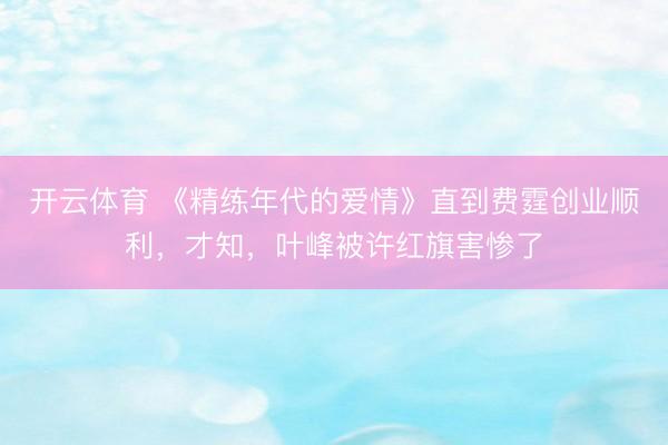 开云体育 《精练年代的爱情》直到费霆创业顺利，才知，叶峰被许红旗害惨了