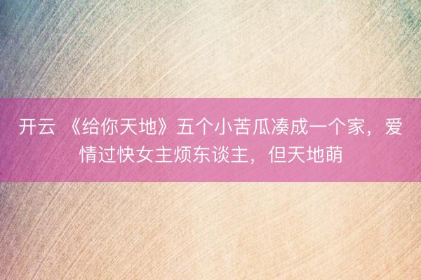 开云 《给你天地》五个小苦瓜凑成一个家,爱情过快女主烦东谈主,但天地萌