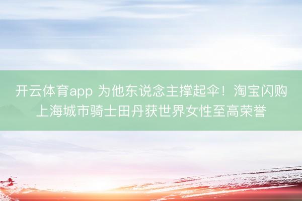 开云体育app 为他东说念主撑起伞！淘宝闪购上海城市骑士田丹获世界女性至高荣誉