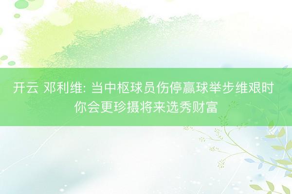 开云 邓利维: 当中枢球员伤停赢球举步维艰时 你会更珍摄将来选秀财富