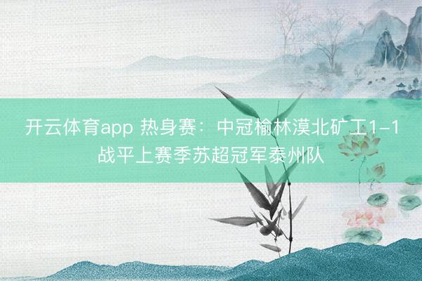 开云体育app 热身赛:中冠榆林漠北矿工1-1战平上赛季苏超冠军泰州队