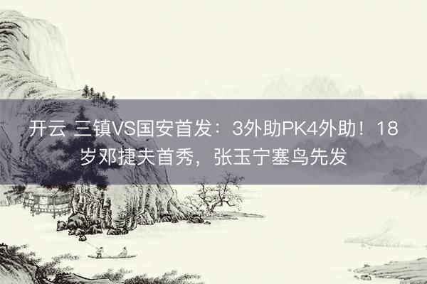 开云 三镇VS国安首发：3外助PK4外助！18岁邓捷夫首秀，张玉宁塞鸟先发