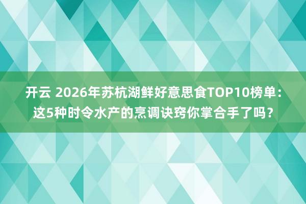 开云 2026年苏杭湖鲜好意思食TOP10榜单：这5种时令水产的烹调诀窍你掌合手了吗？