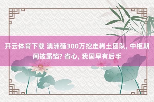 开云体育下载 澳洲砸300万挖走稀土团队, 中枢期间被露馅? 省心, 我国早有后手