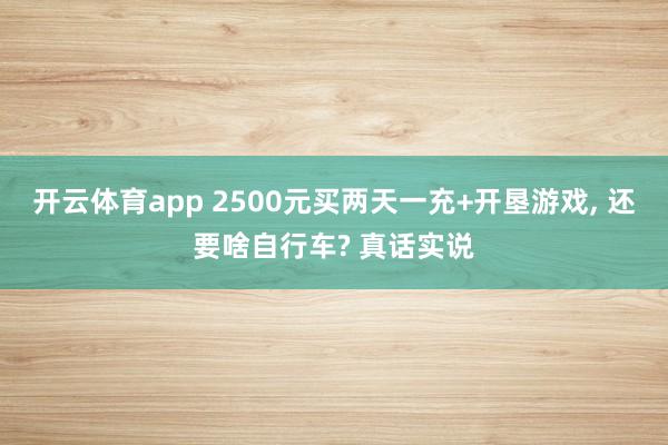 开云体育app 2500元买两天一充+开垦游戏, 还要啥自行车? 真话实说