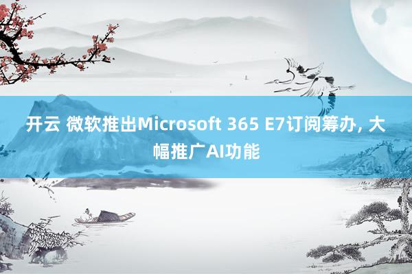 开云 微软推出Microsoft 365 E7订阅筹办, 大幅推广AI功能