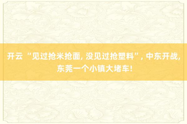 开云 “见过抢米抢面, 没见过抢塑料”, 中东开战, 东莞一个小镇大堵车!