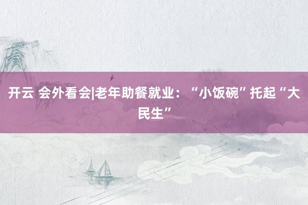 开云 会外看会|老年助餐就业：“小饭碗”托起“大民生”