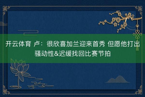 开云体育 卢：很欣喜加兰迎来首秀 但愿他打出骚动性&迟缓找回比赛节拍
