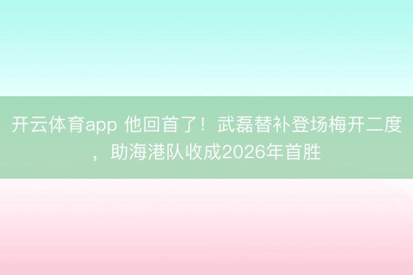 开云体育app 他回首了！武磊替补登场梅开二度，助海港队收成2026年首胜