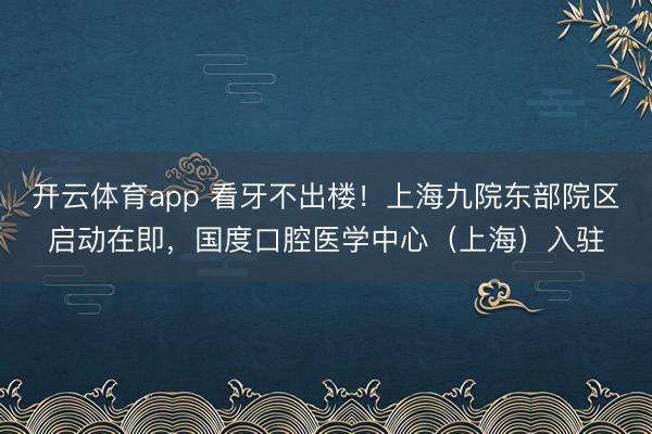 开云体育app 看牙不出楼！上海九院东部院区启动在即，国度口腔医学中心（上海）入驻