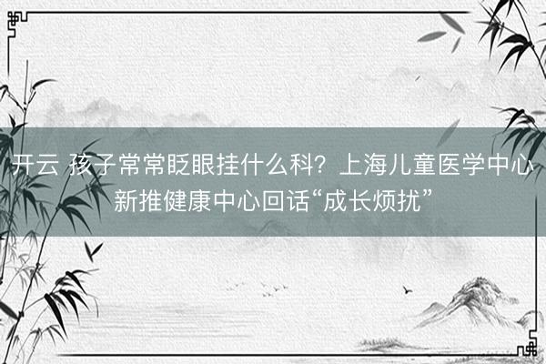 开云 孩子常常眨眼挂什么科？上海儿童医学中心新推健康中心回话“成长烦扰”