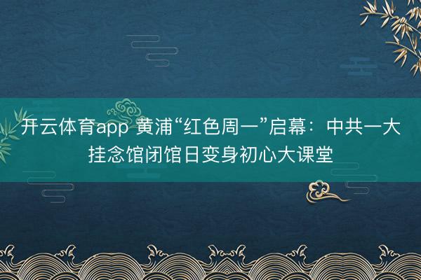 开云体育app 黄浦“红色周一”启幕：中共一大挂念馆闭馆日变身初心大课堂