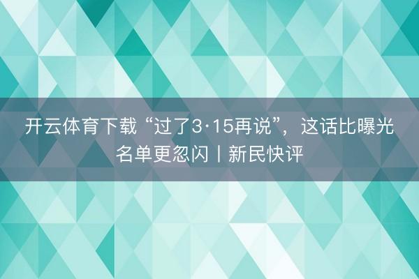 开云体育下载 “过了3·15再说”，这话比曝光名单更忽闪丨新民快评
