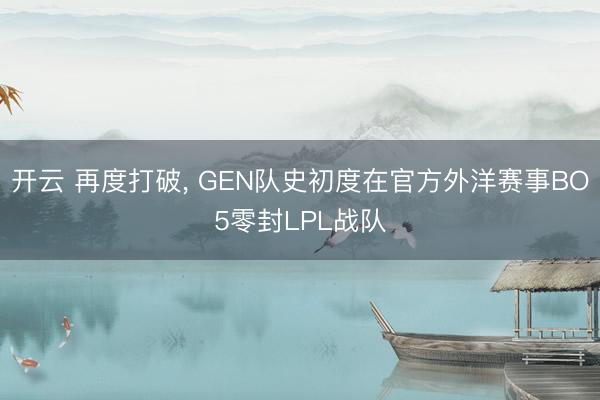 开云 再度打破, GEN队史初度在官方外洋赛事BO5零封LPL战队