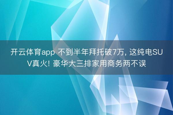 开云体育app 不到半年拜托破7万, 这纯电SUV真火! 豪华大三排家用商务两不误