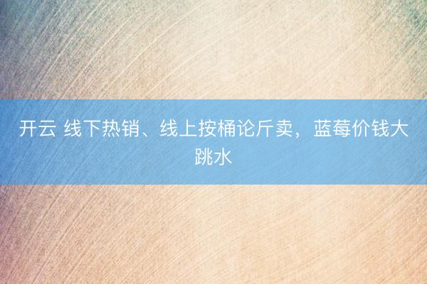 开云 线下热销、线上按桶论斤卖，蓝莓价钱大跳水