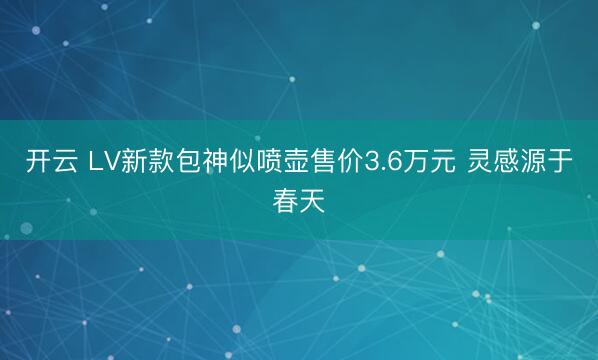 开云 LV新款包神似喷壶售价3.6万元 灵感源于春天