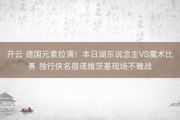 开云 德国元素拉满！本日湖东说念主VS魔术比赛 独行侠名宿诺维茨基现场不雅战
