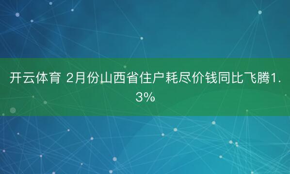 开云体育 2月份山西省住户耗尽价钱同比飞腾1.3%
