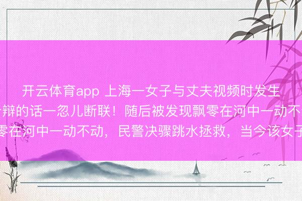 开云体育app 上海一女子与丈夫视频时发生争吵情感失控，留住分辩的话一忽儿断联！随后被发现飘零在河中一动不动，民警决骤跳水拯救，当今该女子已无大碍