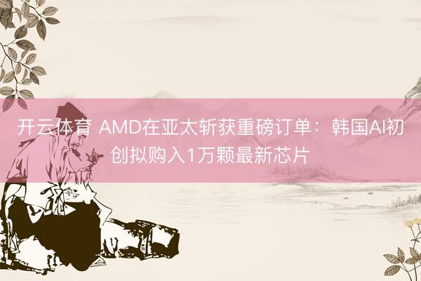 开云体育 AMD在亚太斩获重磅订单：韩国AI初创拟购入1万颗最新芯片