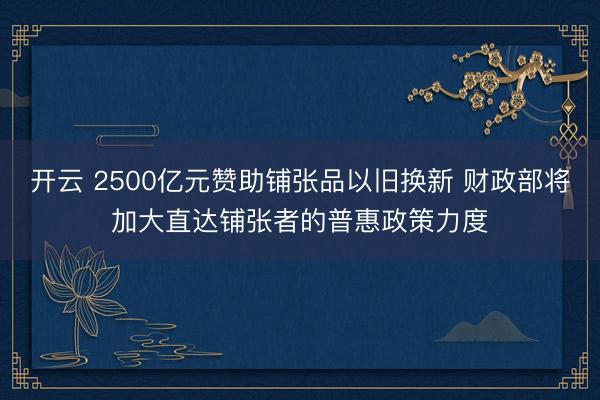 开云 2500亿元赞助铺张品以旧换新 财政部将加大直达铺张者的普惠政策力度