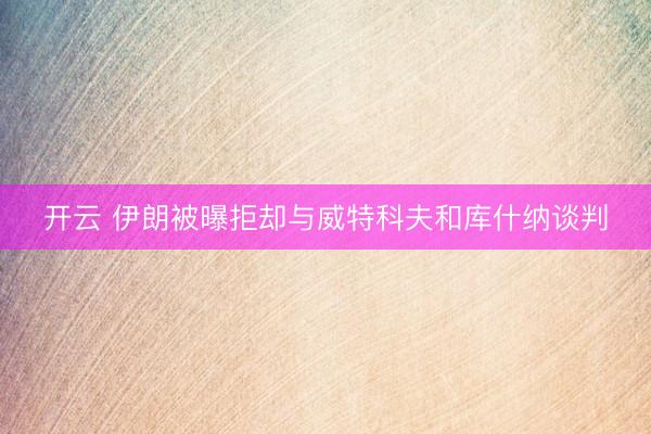 开云 伊朗被曝拒却与威特科夫和库什纳谈判