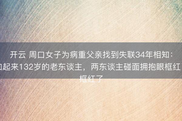 开云 周口女子为病重父亲找到失联34年相知：加起来132岁的老东谈主，两东谈主碰面拥抱眼框红了