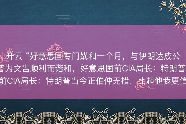 开云 “好意思国专门媾和一个月，与伊朗达成公约”，以色列挂念特朗普为文告顺利而谐和，好意思国前CIA局长：特朗普当今正伯仲无措，比起他我更信伊朗