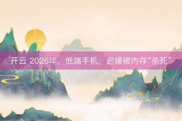 开云 2026年，低端手机，迟缓被内存“杀死”